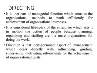 DIRECTING
• It is that part of managerial function which actuates the
organizational methods to work efficiently for
achievement of organizational purposes.
• It is considered life-spark of the enterprise which sets it
in motion the action of people because planning,
organizing and staffing are the mere preparations for
doing the work.
• Direction is that inert-personnel aspect of management
which deals directly with influencing, guiding,
supervising, motivating sub-ordinate for the achievement
of organizational goals.
 