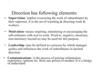 .
Direction has following elements:
• Supervision- implies overseeing the work of subordinates by
their superiors. It is the act of watching & directing work &
workers.
• Motivation- means inspiring, stimulating or encouraging the
sub-ordinates with zeal to work. Positive, negative, monetary,
non-monetary incentives may be used for this purpose.
• Leadership- may be defined as a process by which manager
guides and influences the work of subordinates in desired
direction.
• Communications- is the process of passing information,
experience, opinion etc. from one person to another. It is a bridge
of understand
 