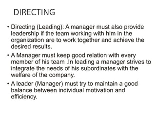 DIRECTING
• Directing (Leading): A manager must also provide
leadership if the team working with him in the
organization are to work together and achieve the
desired results.
• A Manager must keep good relation with every
member of his team .In leading a manager strives to
integrate the needs of his subordinates with the
welfare of the company.
• A leader (Manager) must try to maintain a good
balance between individual motivation and
efficiency.
 