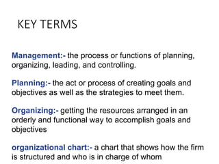 KEY TERMS
Management:- the process or functions of planning,
organizing, leading, and controlling.
Planning:- the act or process of creating goals and
objectives as well as the strategies to meet them.
Organizing:- getting the resources arranged in an
orderly and functional way to accomplish goals and
objectives
organizational chart:- a chart that shows how the firm
is structured and who is in charge of whom
 
