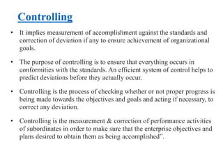 Controlling
• It implies measurement of accomplishment against the standards and
correction of deviation if any to ensure achievement of organizational
goals.
• The purpose of controlling is to ensure that everything occurs in
conformities with the standards. An efficient system of control helps to
predict deviations before they actually occur.
• Controlling is the process of checking whether or not proper progress is
being made towards the objectives and goals and acting if necessary, to
correct any deviation.
• Controlling is the measurement & correction of performance activities
of subordinates in order to make sure that the enterprise objectives and
plans desired to obtain them as being accomplished”.
 