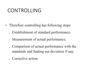 CONTROLLING
• Therefore controlling has following steps:
 Establishment of standard performance.
 Measurement of actual performance.
 Comparison of actual performance with the
standards and finding out deviation if any.
 Corrective action
 
