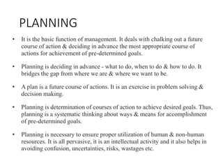 PLANNING
• It is the basic function of management. It deals with chalking out a future
course of action & deciding in advance the most appropriate course of
actions for achievement of pre-determined goals.
• Planning is deciding in advance - what to do, when to do & how to do. It
bridges the gap from where we are & where we want to be.
• A plan is a future course of actions. It is an exercise in problem solving &
decision making.
• Planning is determination of courses of action to achieve desired goals. Thus,
planning is a systematic thinking about ways & means for accomplishment
of pre-determined goals.
• Planning is necessary to ensure proper utilization of human & non-human
resources. It is all pervasive, it is an intellectual activity and it also helps in
avoiding confusion, uncertainties, risks, wastages etc.
 