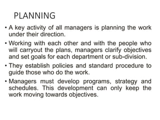 PLANNING
• A key activity of all managers is planning the work
under their direction.
• Working with each other and with the people who
will carryout the plans, managers clarify objectives
and set goals for each department or sub-division.
• They establish policies and standard procedure to
guide those who do the work.
• Managers must develop programs, strategy and
schedules. This development can only keep the
work moving towards objectives.
 