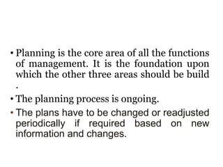 • Planning is the core area of all the functions
of management. It is the foundation upon
which the other three areas should be build
.
• The planning process is ongoing.
• The plans have to be changed or readjusted
periodically if required based on new
information and changes.
 