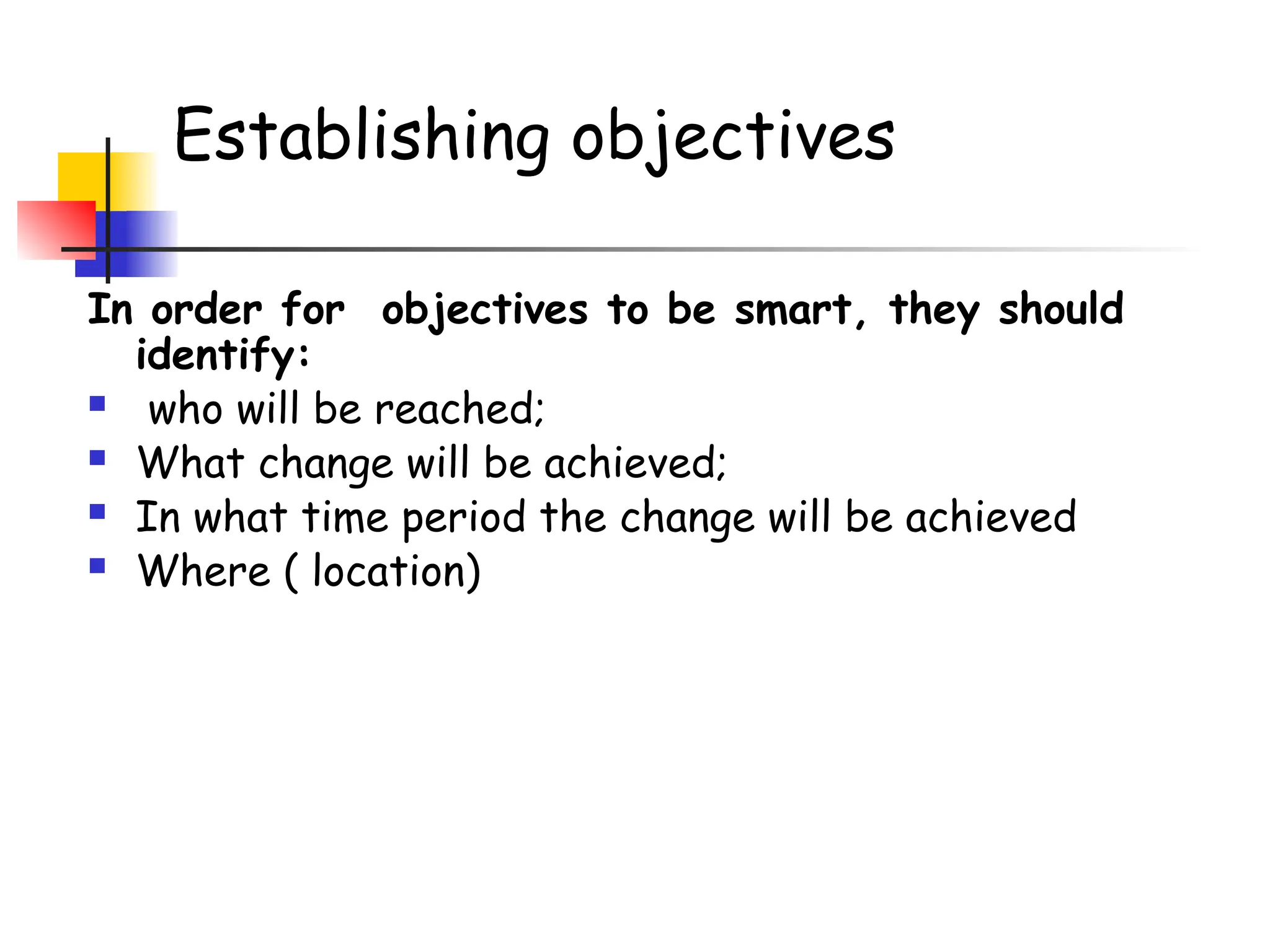 Establishing objectives
In order for objectives to be smart, they should
identify:
 who will be reached;
 What change will be achieved;
 In what time period the change will be achieved
 Where ( location)
 