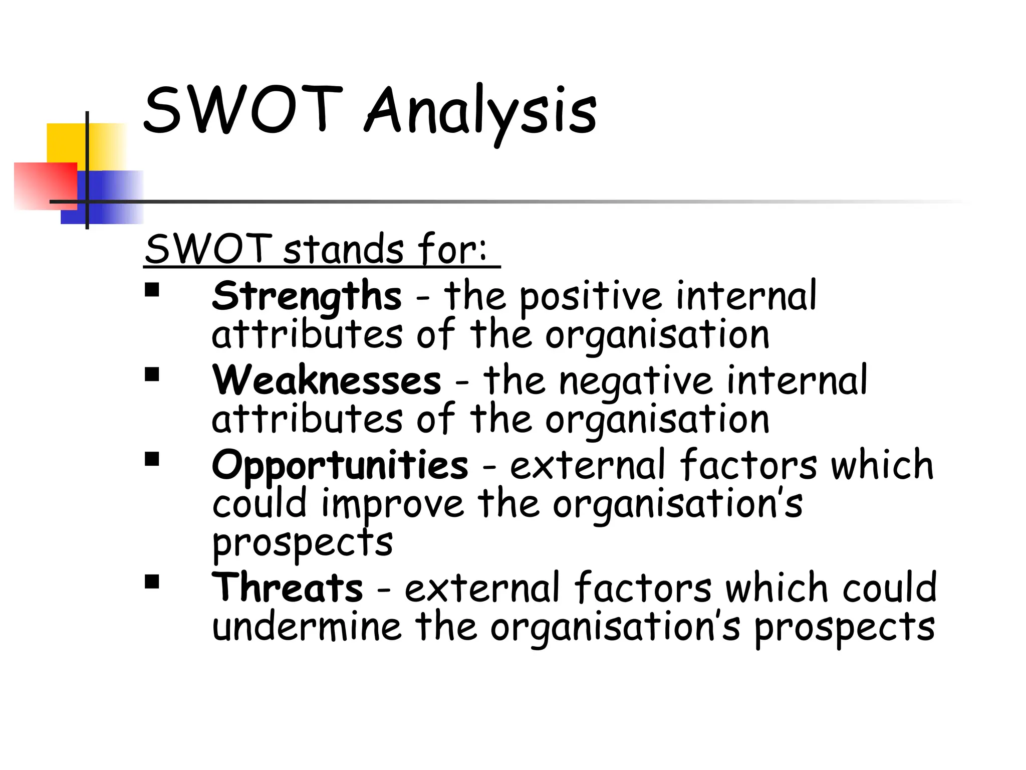 SWOT Analysis
SWOT stands for:
 Strengths - the positive internal
attributes of the organisation
 Weaknesses - the negative internal
attributes of the organisation
 Opportunities - external factors which
could improve the organisation’s
prospects
 Threats - external factors which could
undermine the organisation’s prospects
 
