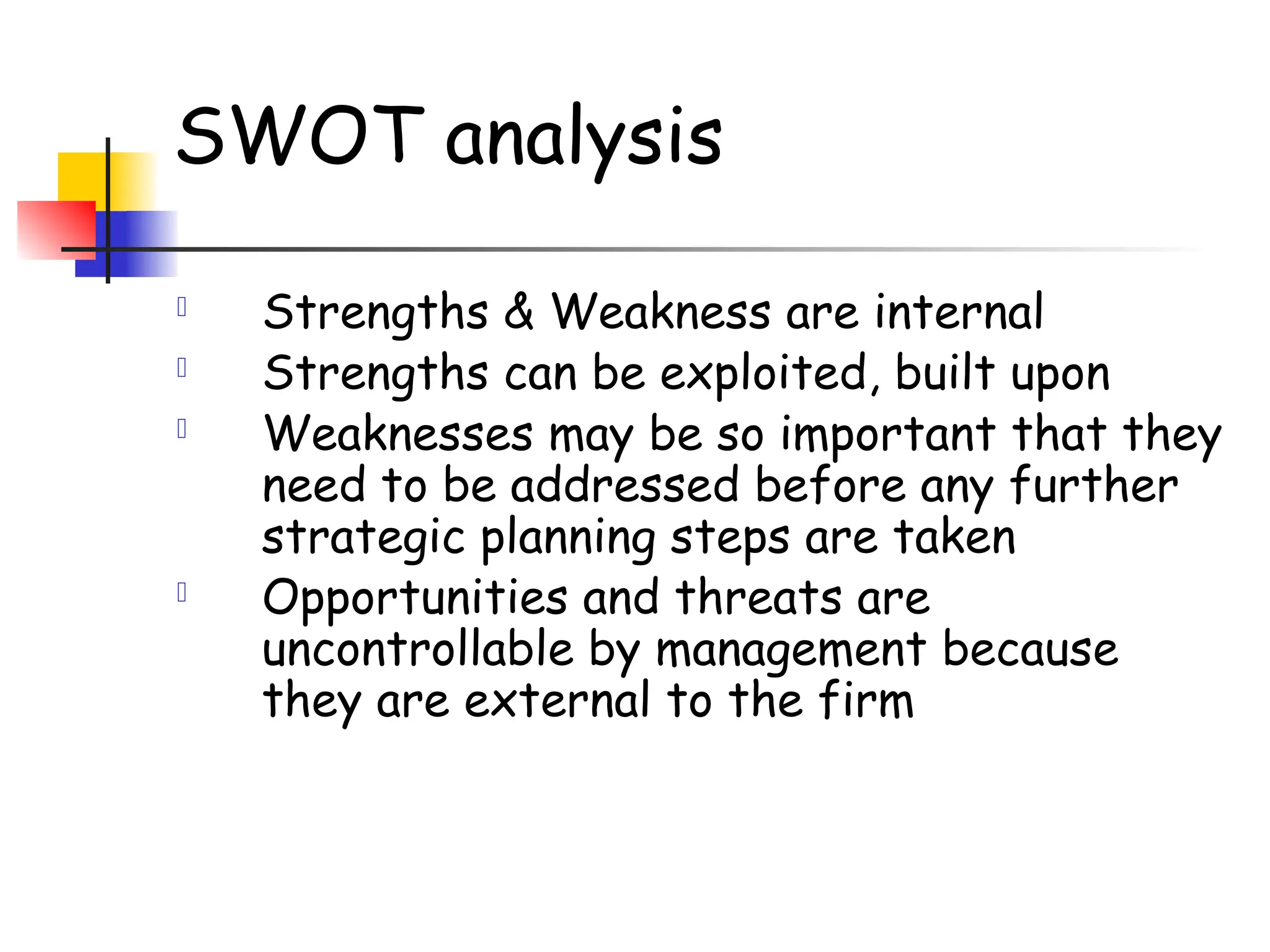 SWOT analysis
 Strengths & Weakness are internal
 Strengths can be exploited, built upon
 Weaknesses may be so important that they
need to be addressed before any further
strategic planning steps are taken
 Opportunities and threats are
uncontrollable by management because
they are external to the firm
 
