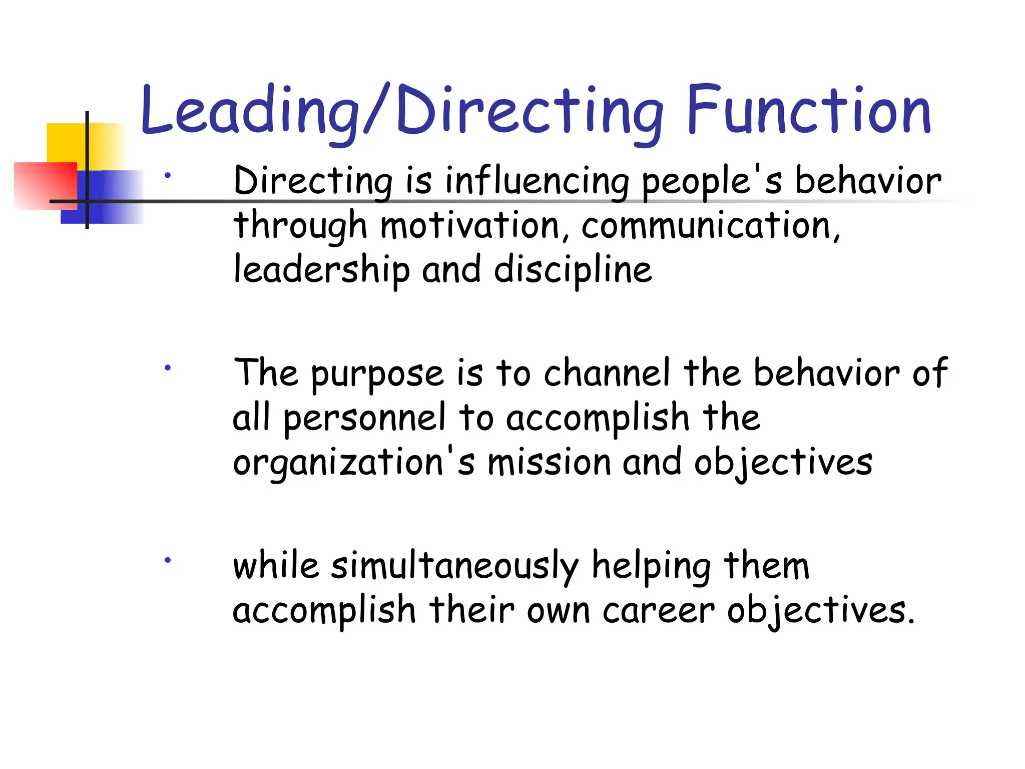 Leading/Directing Function
• Directing is influencing people's behavior
through motivation, communication,
leadership and discipline
• The purpose is to channel the behavior of
all personnel to accomplish the
organization's mission and objectives
• while simultaneously helping them
accomplish their own career objectives.
 