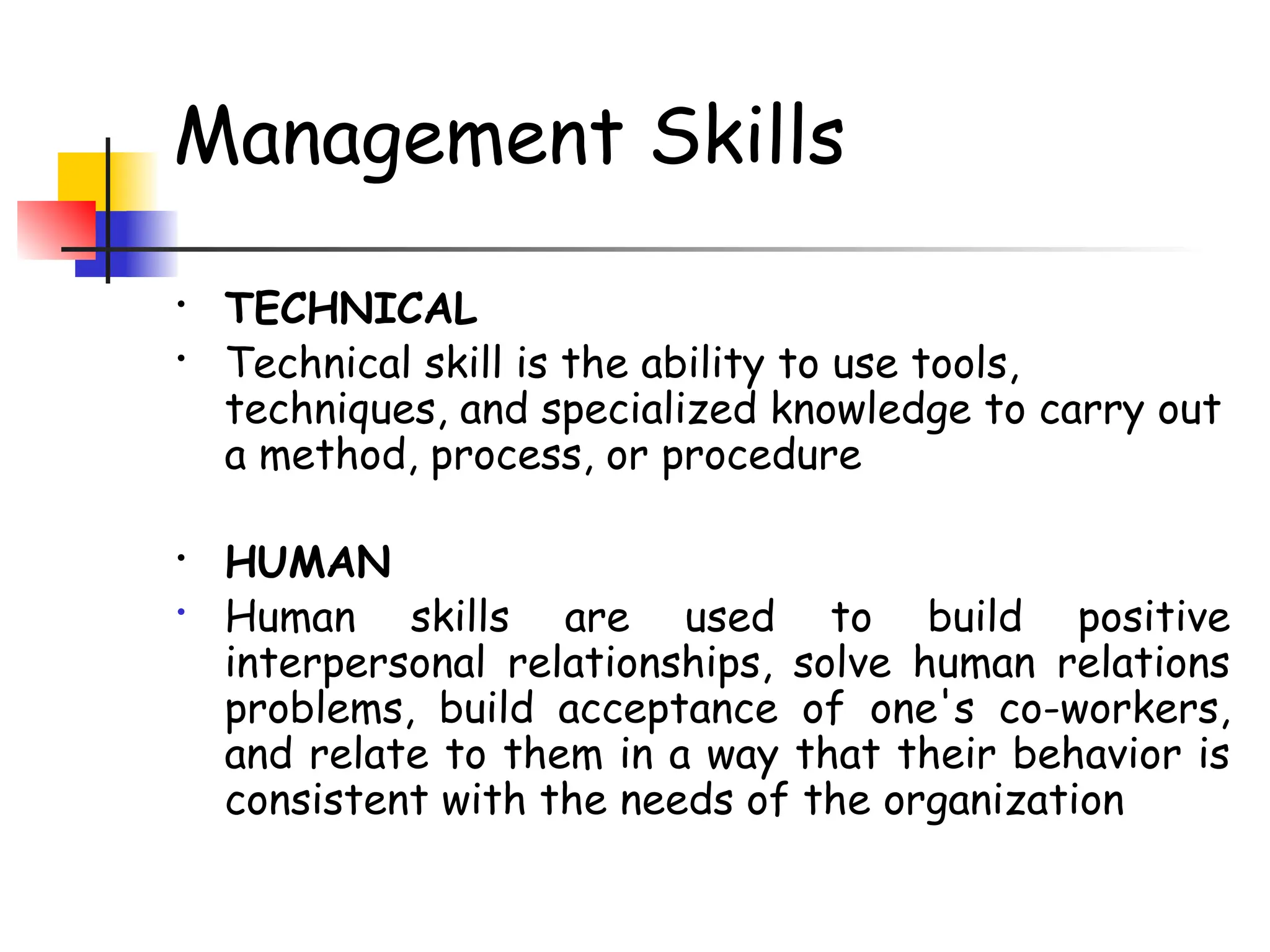 Management Skills
• TECHNICAL
• Technical skill is the ability to use tools,
techniques, and specialized knowledge to carry out
a method, process, or procedure
• HUMAN
• Human skills are used to build positive
interpersonal relationships, solve human relations
problems, build acceptance of one's co-workers,
and relate to them in a way that their behavior is
consistent with the needs of the organization
 
