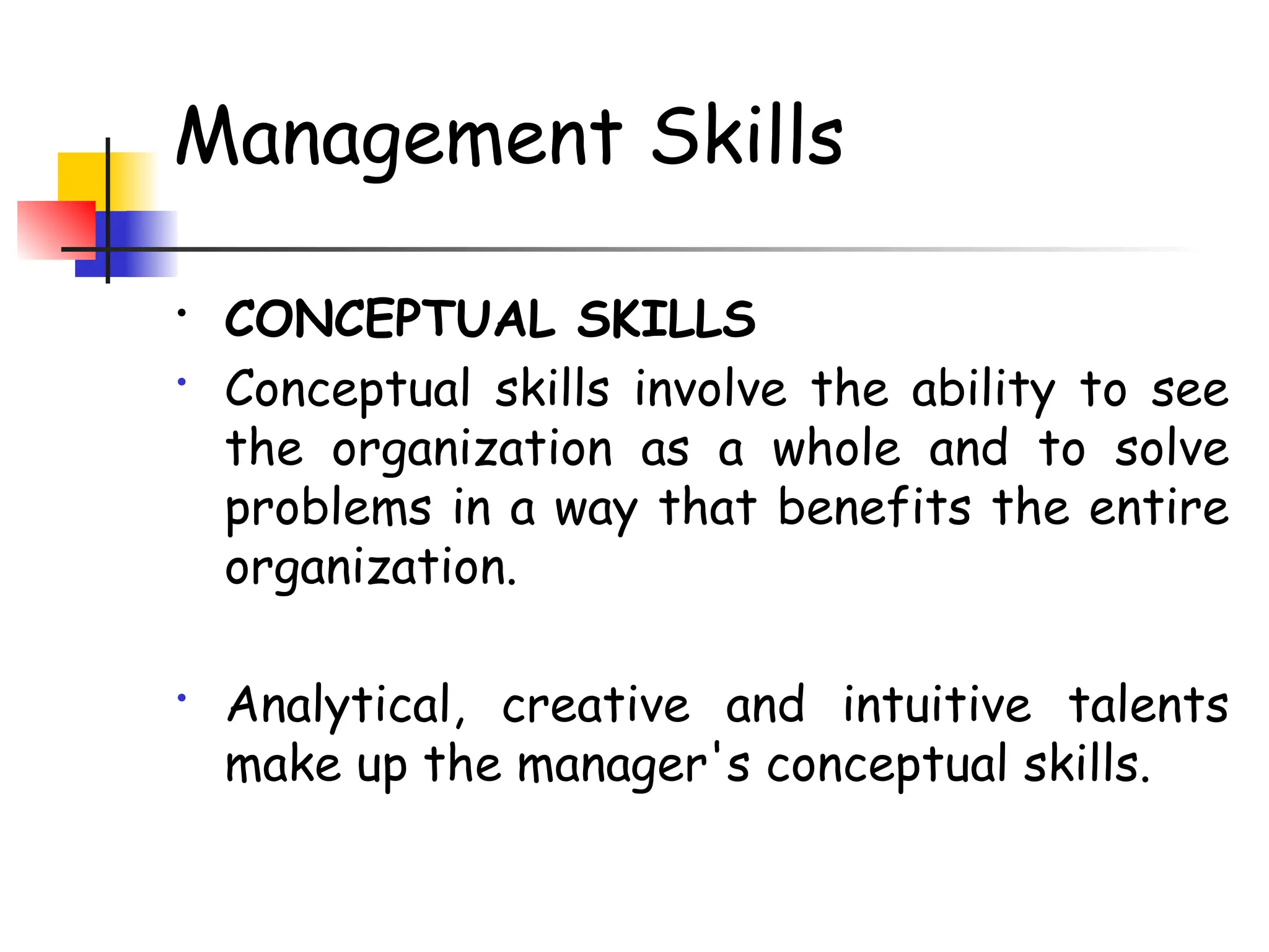 Management Skills
• CONCEPTUAL SKILLS
• Conceptual skills involve the ability to see
the organization as a whole and to solve
problems in a way that benefits the entire
organization.
• Analytical, creative and intuitive talents
make up the manager's conceptual skills.
 