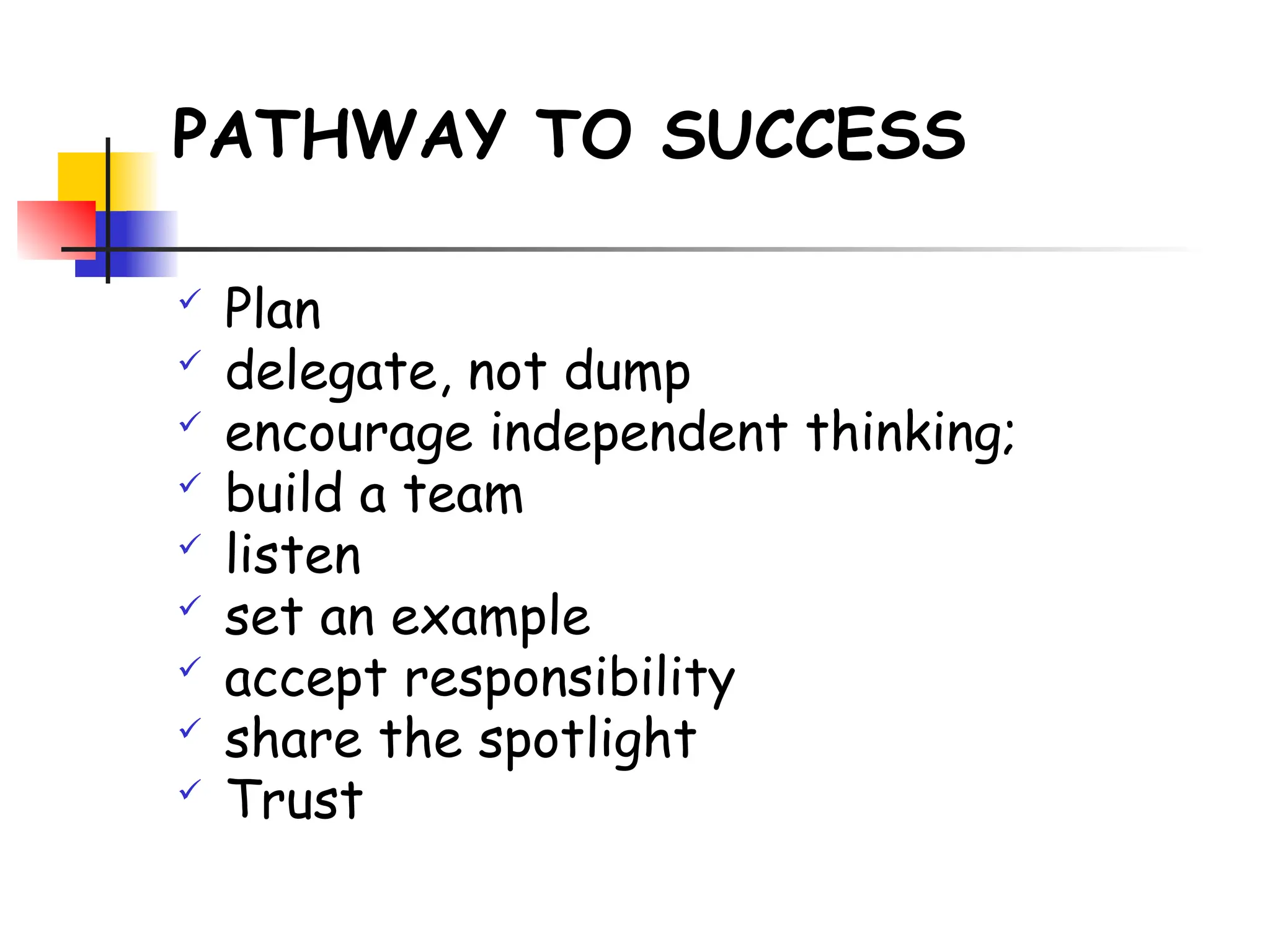 PATHWAY TO SUCCESS
 Plan
 delegate, not dump
 encourage independent thinking;
 build a team
 listen
 set an example
 accept responsibility
 share the spotlight
 Trust
 
