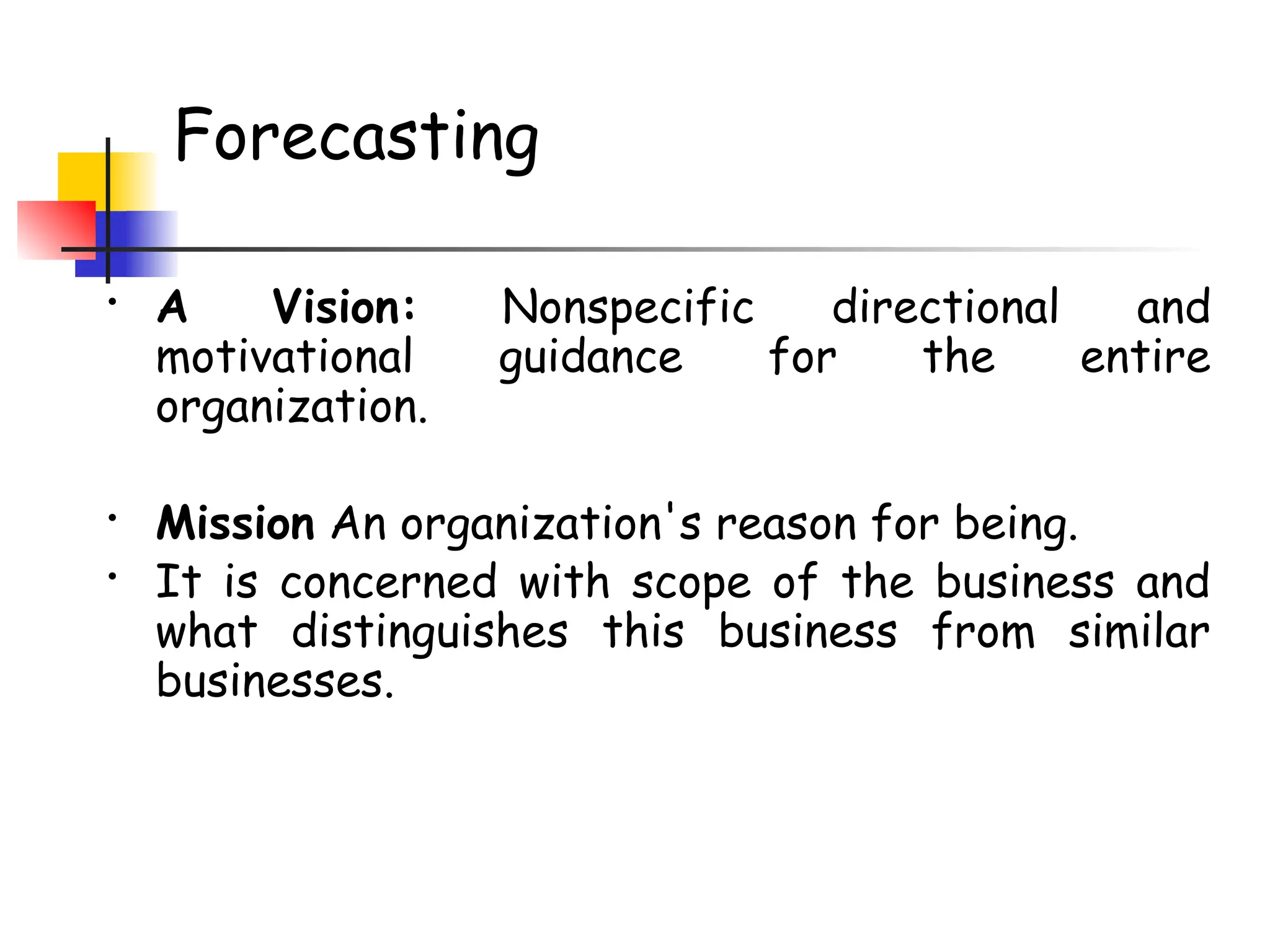 Forecasting
• A Vision: Nonspecific directional and
motivational guidance for the entire
organization.
• Mission An organization's reason for being.
• It is concerned with scope of the business and
what distinguishes this business from similar
businesses.
 