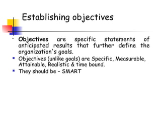Establishing objectives
• Objectives are specific statements of
anticipated results that further define the
organization's goals.
 Objectives (unlike goals) are Specific, Measurable,
Attainable, Realistic & time bound.
 They should be – SMART
 