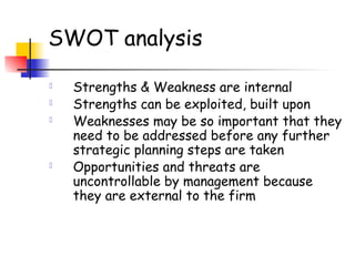 SWOT analysis
 Strengths & Weakness are internal
 Strengths can be exploited, built upon
 Weaknesses may be so important that they
need to be addressed before any further
strategic planning steps are taken
 Opportunities and threats are
uncontrollable by management because
they are external to the firm
 