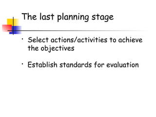 The last planning stage
• Select actions/activities to achieve
the objectives
• Establish standards for evaluation
 