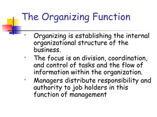 The Organizing Function
• Organizing is establishing the internal
organizational structure of the
business.
• The focus is on division, coordination,
and control of tasks and the flow of
information within the organization.
• Managers distribute responsibility and
authority to job holders in this
function of management
 