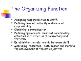 The Organizing Function
 Assigning responsibilities to staff.
 Defining lines of authority and areas of
responsibility
 Clarifying communication
 Defining appropriate means of coordinating
activities with other units horizontally and
vertically
 Establishing the relationship between staff
 Mobilizing resources- both human and material
for achievement of the set objectives
 