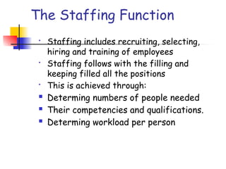 The Staffing Function
• Staffing includes recruiting, selecting,
hiring and training of employees
• Staffing follows with the filling and
keeping filled all the positions
• This is achieved through:
 Determing numbers of people needed
 Their competencies and qualifications.
 Determing workload per person
 