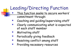 Leading/Directing Function
 This function seeks to secure workers’
commitment through:
 Coaching and guiding/supervising staff
 Clearly communicating what is expected
of each staff member
 Motivating staff
 Periodically giving feedback
 Resolving conflict among staff
 Providing necessary resources
 