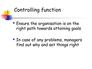 Controlling function
 Ensure the organisation is on the
right path towards attaining goals
 In case of any problems, managers
find out why and set things right
 