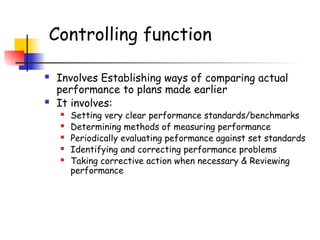 Controlling function
 Involves Establishing ways of comparing actual
performance to plans made earlier
 It involves:
 Setting very clear performance standards/benchmarks
 Determining methods of measuring performance
 Periodically evaluating peformance against set standards
 Identifying and correcting performance problems
 Taking corrective action when necessary & Reviewing
performance
 