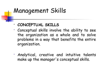 Management Skills
• CONCEPTUAL SKILLS
• Conceptual skills involve the ability to see
the organization as a whole and to solve
problems in a way that benefits the entire
organization.
• Analytical, creative and intuitive talents
make up the manager's conceptual skills.
 