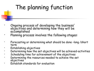 The planning function
• Ongoing process of developing the business'
objectives and determining how they will be
accomplished
• Planning process involves the following stages:
• Forecasting or determining what should be done –long /short
term
• Establishing objectives
• Determining how the set objectives will be achieved-activities
• Scheduling time for achievement of the objectives
• Determining the resources needed to achieve the set
objectives
• Establish standards for evaluation
 
