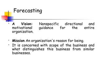 Forecasting
• A Vision: Nonspecific directional and
motivational guidance for the entire
organization.
• Mission An organization's reason for being.
• It is concerned with scope of the business and
what distinguishes this business from similar
businesses.
 