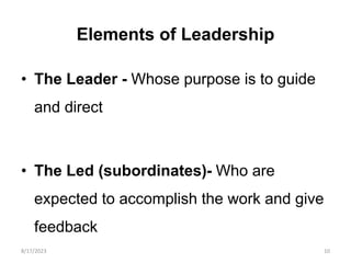 Elements of Leadership
• The Leader - Whose purpose is to guide
and direct
• The Led (subordinates)- Who are
expected to accomplish the work and give
feedback
8/17/2023 10
 
