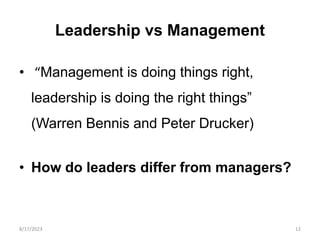 Leadership vs Management
• “Management is doing things right,
leadership is doing the right things”
(Warren Bennis and Peter Drucker)
• How do leaders differ from managers?
8/17/2023 12
 