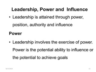 Leadership, Power and Influence
• Leadership is attained through power,
position, authority and influence
Power
• Leadership involves the exercise of power.
Power is the potential ability to influence or
the potential to achieve goals
8/17/2023 13
 