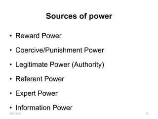 Sources of power
• Reward Power
• Coercive/Punishment Power
• Legitimate Power (Authority)
• Referent Power
• Expert Power
• Information Power
8/17/2023 17
 