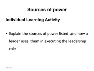 Sources of power
Individual Learning Activity
• Explain the sources of power listed and how a
leader uses them in executing the leadership
role
8/17/2023 18
 