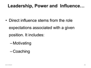 Leadership, Power and Influence…
• Direct influence stems from the role
expectations associated with a given
position. It includes:
–Motivating
–Coaching
8/17/2023 20
 