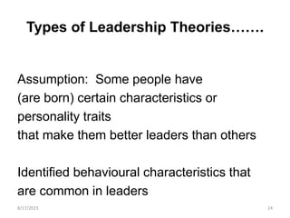 Types of Leadership Theories…….
Assumption: Some people have
(are born) certain characteristics or
personality traits
that make them better leaders than others
Identified behavioural characteristics that
are common in leaders
8/17/2023 24
 