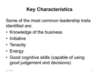 Key Characteristics
Some of the most common leadership traits
identified are:
• Knowledge of the business
• Initiative
• Tenacity
• Energy
• Good cognitive skills (capable of using
good judgement and decisions)
8/17/2023 25
 