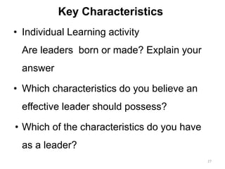 Key Characteristics
• Individual Learning activity
Are leaders born or made? Explain your
answer
• Which characteristics do you believe an
effective leader should possess?
• Which of the characteristics do you have
as a leader?
27
 