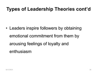 Types of Leadership Theories cont’d
• Leaders inspire followers by obtaining
emotional commitment from them by
arousing feelings of loyalty and
enthusiasm
8/17/2023 30
 