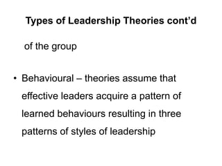 Types of Leadership Theories cont’d
of the group
• Behavioural – theories assume that
effective leaders acquire a pattern of
learned behaviours resulting in three
patterns of styles of leadership
 