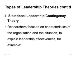 Types of Leadership Theories cont’d
4. Situational Leadership/Contingency
Theory
• Researchers focused on characteristics of
the organisation and the situation, to
explain leadership effectiveness, for
example:
8/17/2023 33
 