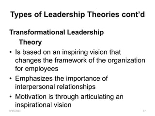 Types of Leadership Theories cont’d
Transformational Leadership
Theory
• Is based on an inspiring vision that
changes the framework of the organization
for employees
• Emphasizes the importance of
interpersonal relationships
• Motivation is through articulating an
inspirational vision
8/17/2023 37
 