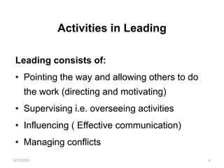 Activities in Leading
Leading consists of:
• Pointing the way and allowing others to do
the work (directing and motivating)
• Supervising i.e. overseeing activities
• Influencing ( Effective communication)
• Managing conflicts
8/17/2023 6
 