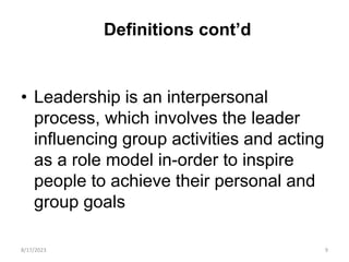 Definitions cont’d
• Leadership is an interpersonal
process, which involves the leader
influencing group activities and acting
as a role model in-order to inspire
people to achieve their personal and
group goals
8/17/2023 9
 