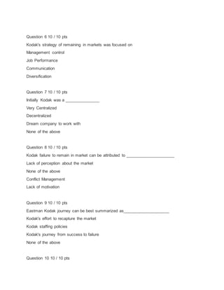 Question 6 10 / 10 pts
Kodak's strategy of remaining in markets was focused on
Management control
Job Performance
Communication
Diversification
Question 7 10 / 10 pts
Initially Kodak was a _______________
Very Centralized
Decentralized
Dream company to work with
None of the above
Question 8 10 / 10 pts
Kodak failure to remain in market can be attributed to _____________________
Lack of perception about the market
None of the above
Conflict Management
Lack of motivation
Question 9 10 / 10 pts
Eastman Kodak journey can be best summarized as____________________
Kodak's effort to recapture the market
Kodak staffing policies
Kodak's journey from success to failure
None of the above
Question 10 10 / 10 pts
 