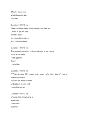 Effective leadership
Work Dissatisfaction
Both a&b
Question 3 10 / 10 pts
Rigorous differentiation in the case is described as
Lay off as per the work
all of the above
work based promotions
work based incentive
Question 4 10 / 10 pts
The greatest motivation for the employees in the case is
None of the above
Right appraisal
Salary
competition
Question 5 10 / 10 pts
"""Welch boosted GE's market up by nearly half a trillion dollars"" means"
knows competitors
Welch is an effective leader
understands market well
none of the above
Question 6 10 / 10 pts
Welch's style of leadership is _______________
Intellectual
charismatic
autocratic
 