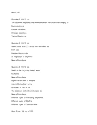 democratic
Question 7 10 / 10 pts
The decisions regarding the underperformers fall under the category of
Basic decisions
Routine decisions
Strategic decisions
Tactical Decisions
Question 8 10 / 10 pts
Welch's role as CEO can be best described as
Both a&b
Building high morale
an inspiration to employee
None of the above
Question 9 10 / 10 pts
Welch in the beginning talked about
his failure
None of the above
expressed his lack of insights
was not technology savvy
Question 10 10 / 10 pts
The case can be best summarized as
None of the above
Different styles of motivating employees
Different styles of Staffing
Different styles of Compensation
Quiz Score: 100 out of 100
 
