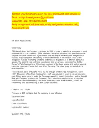 Contact www.kimsharma.co.in for best and lowest cost solution or
Email: amitymbaassignment@gmail.com
Call/what’s app: +91 8290772200
Amity assignment solution help, Amity assignment answers help,
Assignment Help
5th Block Assessments
Case Study
IBM decentralized its European operations in 1968 in order to allow local managers to react
more quickly to local problems. IBM’s relatively centralized structure had been responsible
for poor customer service and higher costs. The first step in the European reorganization
involved major delegation of authority to local subsidiaries in each notion. Most of the
delegation involved marketing functions and the need to get closer to different consumer
groups. The second step split local subsidiaries into two groups, each reporting to IBM
Europe’s Paris headquarters. One group consisted of the three largest and fastest growing
customer countries- France, Italy and West Germany. The other group consisted of the
other countries.
The next year, sales and profits rose, but not enough for IBM’s top management. So in
1987, 40 percent of the Paris headquarters staff was reduced in order to cut administrative
cost. Efforts were made to make the European operation more independent, so that it could
deal with European problems as European. Each subsidiary was instructed to negotiate
main frame sales independently and to be more responsive to local needs, Indeed the
streamlining and decentralizing of IBM Europe countries.
Question 1 10 / 10 pts
The case of IBM highlights that the company is now following
Decentralization
span of control
Chain of command
centralisation system
Question 2 10 / 10 pts
 