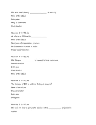 IBM was now following _________________ of authority
None of the above
Delegation
Unity of command
Centralization
Question 3 10 / 10 pts
All effects of IBM lead to ________________
None of the above
New types of organization structure
No Substantial increase in profits
Proper decentralization
Question 4 10 / 10 pts
IBM followed ____________ to connect to local customers
Decentralization
Both a&b
Centralization
None of the above
Question 5 10 / 10 pts
The decision of IBM to split into 2 steps is a part of
None of the above
Departmentation
Both a&b
Delegation
Question 6 10 / 10 pts
IBM was not able to gain profits because of its _____________ organization
system
 