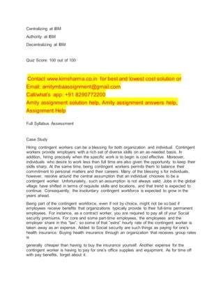 Centralizing at IBM
Authority at IBM
Decentralizing at IBM
Quiz Score: 100 out of 100
Contact www.kimsharma.co.in for best and lowest cost solution or
Email: amitymbaassignment@gmail.com
Call/what’s app: +91 8290772200
Amity assignment solution help, Amity assignment answers help,
Assignment Help
Full Syllabus Assessment
Case Study
Hiring contingent workers can be a blessing for both organization and individual. Contingent
workers provide employers with a rich set of diverse skills on an as-needed basis. In
addition, hiring precisely when the specific work is to begin is cost effective. Moreover,
individuals who desire to work less than full time are also given the opportunity to keep their
skills sharp. At the same time, being contingent workers permits them to balance their
commitment to personal matters and their careers. Many of the blessing s for individuals,
however, resolve around the central assumption that an individual chooses to be a
contingent worker. Unfortunately, such an assumption is not always valid. Jobs in the global
village have shifted in terms of requisite skills and locations, and that trend is expected to
continue. Consequently, the involuntary contingent workforce is expected to grow in the
years ahead.
Being part of the contingent workforce, even if not by choice, might not be so bad if
employees receive benefits that organizations typically provide to their full-time permanent
employees. For instance, as a contract worker, you are required to pay all of your Social
security premiums. For core and some part-time employees, the employees and the
employer share in this “tax”, so some of that “extra” hourly rate of the contingent worker is
taken away as an expense. Added to Social security are such things as paying for one’s
health insurance. Buying health insurance through an organization that receives group rates
is
generally cheaper than having to buy the insurance yourself. Another expense for the
contingent worker is having to pay for one’s office supplies and equipment. As for time off
with pay benefits, forget about it.
 